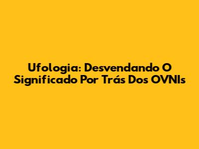 Ufologia: Desvendando O Significado Por Trás Dos OVNIs