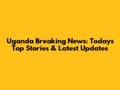 Uganda Breaking News: Today's Top Stories & Latest Updates