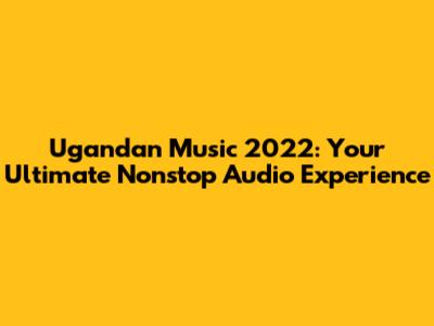 Ugandan Music 2022: Your Ultimate Nonstop Audio Experience