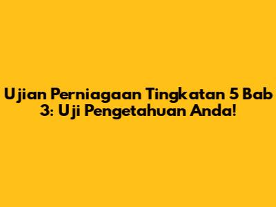 Ujian Perniagaan Tingkatan 5 Bab 3: Uji Pengetahuan Anda!