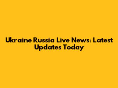 Ukraine Russia Live News: Latest Updates Today
