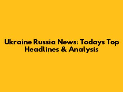 Ukraine Russia News: Today's Top Headlines & Analysis