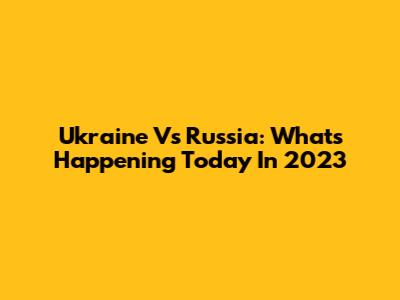 Ukraine Vs Russia: What's Happening Today In 2023