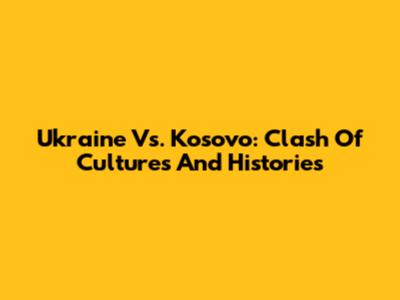 Ukraine Vs. Kosovo: Clash Of Cultures And Histories