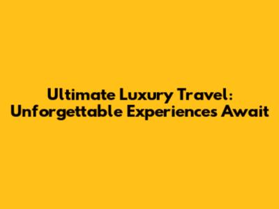 Ultimate Luxury Travel: Unforgettable Experiences Await