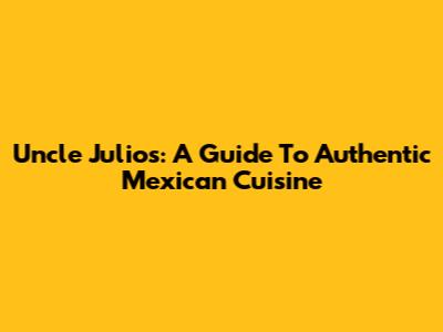 Uncle Julio's: A Guide To Authentic Mexican Cuisine