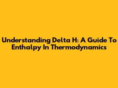 Understanding Delta H: A Guide To Enthalpy In Thermodynamics