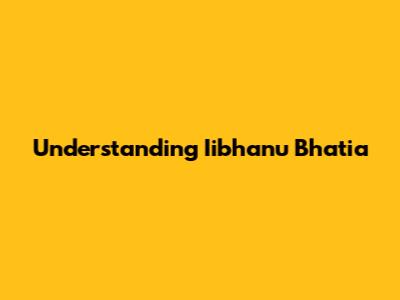 Understanding Iibhanu Bhatia