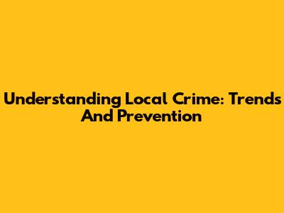 Understanding Local Crime: Trends And Prevention