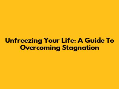 Unfreezing Your Life: A Guide To Overcoming Stagnation