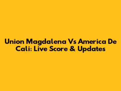 Union Magdalena Vs America De Cali: Live Score & Updates