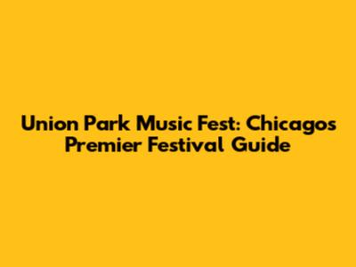 Union Park Music Fest: Chicago's Premier Festival Guide