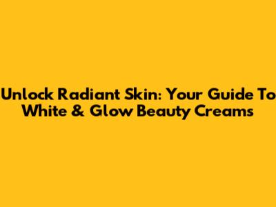 Unlock Radiant Skin: Your Guide To White & Glow Beauty Creams