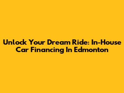 Unlock Your Dream Ride: In-House Car Financing In Edmonton