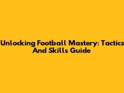 Unlocking Football Mastery: Tactics And Skills Guide