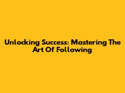 Unlocking Success: Mastering The Art Of Following