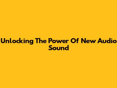 Unlocking The Power Of New Audio Sound
