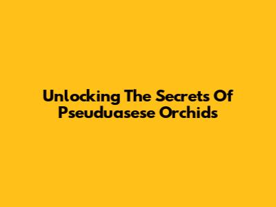 Unlocking The Secrets Of Pseuduasese Orchids