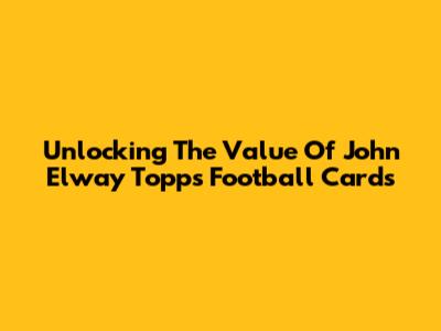 Unlocking The Value Of John Elway Topps Football Cards