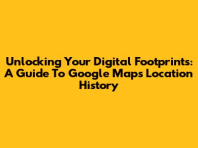 Unlocking Your Digital Footprints: A Guide To Google Maps Location History