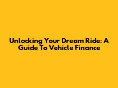 Unlocking Your Dream Ride: A Guide To Vehicle Finance