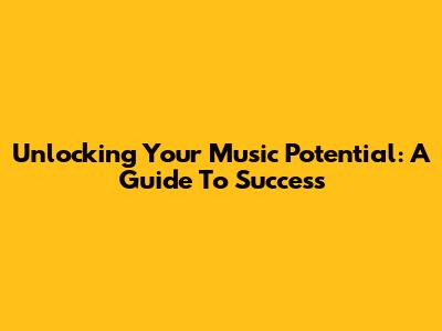 Unlocking Your Music Potential: A Guide To Success
