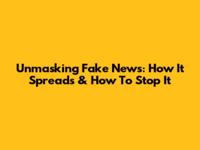 Unmasking Fake News: How It Spreads & How To Stop It