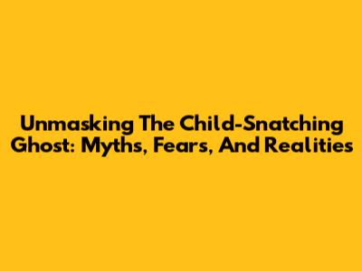Unmasking The Child-Snatching Ghost: Myths, Fears, And Realities