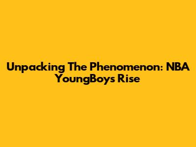 Unpacking The Phenomenon: NBA YoungBoy's Rise