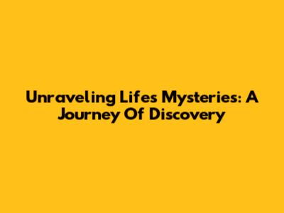 Unraveling Life's Mysteries: A Journey Of Discovery