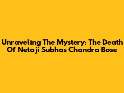 Unraveling The Mystery: The Death Of Netaji Subhas Chandra Bose
