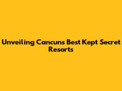 Unveiling Cancun's Best Kept Secret Resorts