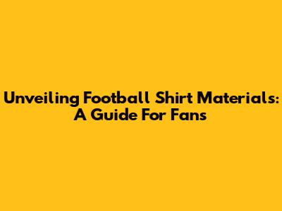Unveiling Football Shirt Materials: A Guide For Fans