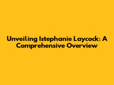 Unveiling Istephanie Laycock: A Comprehensive Overview