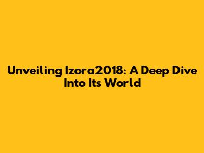 Unveiling Izora2018: A Deep Dive Into Its World