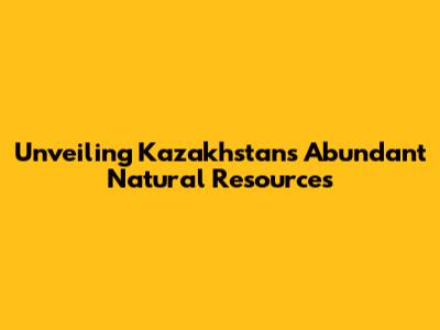 Unveiling Kazakhstan's Abundant Natural Resources