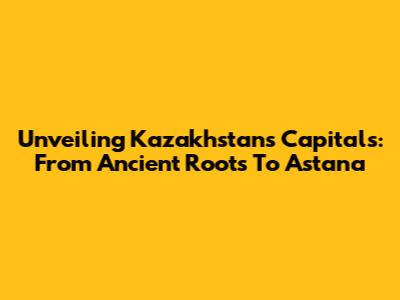 Unveiling Kazakhstan's Capitals: From Ancient Roots To Astana