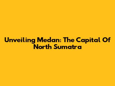 Unveiling Medan: The Capital Of North Sumatra