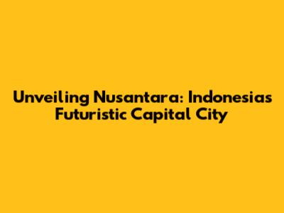 Unveiling Nusantara: Indonesia's Futuristic Capital City