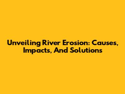 Unveiling River Erosion: Causes, Impacts, And Solutions