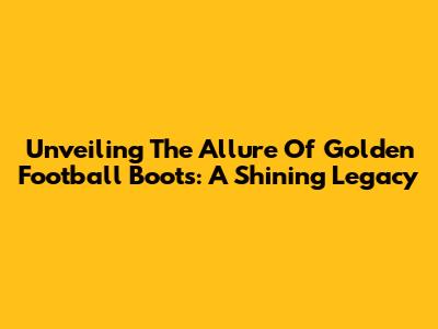 Unveiling The Allure Of Golden Football Boots: A Shining Legacy