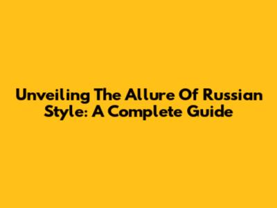 Unveiling The Allure Of Russian Style: A Complete Guide