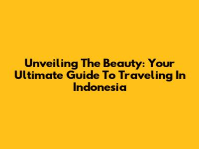 Unveiling The Beauty: Your Ultimate Guide To Traveling In Indonesia