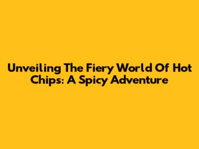 Unveiling The Fiery World Of Hot Chips: A Spicy Adventure