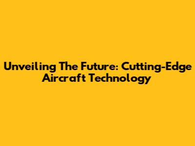 Unveiling The Future: Cutting-Edge Aircraft Technology