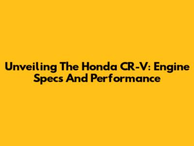Unveiling The Honda CR-V: Engine Specs And Performance