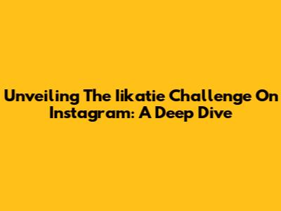Unveiling The Iikatie Challenge On Instagram: A Deep Dive