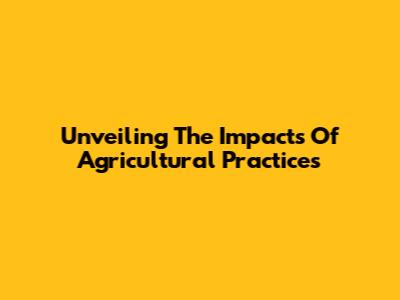 Unveiling The Impacts Of Agricultural Practices