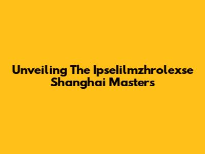 Unveiling The IpseIilmzhrolexse Shanghai Masters