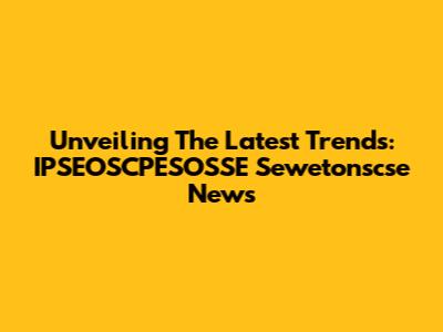 Unveiling The Latest Trends: IPSEOSCPESOSSE Sewetonscse News